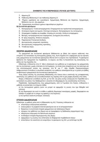 ΕΦΗΜΕΡΙΣ ΤΗΣ ΚΥΒΕΡΝΗΣΕΩΣ (ΤΕΥΧΟΣ ΔΕΥΤΕΡΟ) 1811
7. Αόριστος Β΄.
8. Παθητικός Μέλλοντας Α΄ και παθητικός Αόριστος Α΄.
9. Ρήματα υγρόληκτα και ενρινόληκτα. Σχηματισμός Μέλλοντα και Αορίστου. Σχηματισμός
Μέλλοντα των σε –ίζω ρημάτων.
10. Σχηματισμός συντελικών χρόνων αφωνόληκτων ρημάτων.
Β) Συντακτικά φαινόμενα
1. Κατηγορούμενο. Γενική κατηγορηματική. Επιρρηματικό και προληπτικό κατηγορούμενο.
2. Αντικείμενο άμεσο και έμμεσο. Σύστοιχο αντικείμενο. Κατηγορούμενο του αντικειμένου.
3. Απαρέμφατο έναρθρο και άναρθρο. Απρόσωπη σύνταξη. Απόλυτο απαρέμφατο.
4. Μετοχές: κατηγορηματική και επιρρηματική. Συνημμένη και απόλυτη.
5. Β΄ όρος σύγκρισης. Απόλυτη σύγκριση.
6. Παρατακτική-Υποτακτική Σύνδεση.
7. Δευτερεύουσες ονοματικές προτάσεις.
8. Δευτερεύουσες επιρρηματικές προτάσεις.
9. Υποθετικοί λόγοι.
ΣΚΟΠΟΙ ΔΙΔΑΣΚΑΛΙΑΣ
Τα γραμματικά και συντακτικά φαινόμενα διδάσκονται με βάση ένα κείμενο αυθεντικό που
επιτρέπει την κατανόηση της λειτουργικής χρήσης τους. Αυτό σημαίνει ότι η αφόρμηση για την εξέταση
ενός γραμματικού και συντακτικού φαινομένου δίνεται από το κείμενο που προτάσσεται. Το φαινόμενο
βρίσκεται στο πραγματικό του περιβάλλον, το κείμενο, και δίνει τη δυνατότητα της κατανόησης του
ρόλου και της σημασίας του.
Ειδικότερα, επιδιώκεται στην Α΄ τάξη η εξοικείωση των μαθητών με τα φαινόμενα της γραμματικής
και του συντακτικού, χωρίς επέκταση σε λεπτομέρειες, τα οποία είναι απαραίτητα για την καλύτερη και
πιο αποτελεσματική γνώση της γλώσσας· στη Β΄ και Γ΄ τάξη (Ομάδα Προσανατολισμού
Ανθρωπιστικών Σπουδών) η γλωσσική κατάρτιση των μαθητών ολοκληρώνεται με τη μελέτη σε βάθος
συνθετότερων γραμματικών και συντακτικών φαινομένων.
Ένας ακόμη σκοπός της γλωσσικής διδασκαλίας στο Λύκειο είναι η ανάπτυξη της μεταφραστικής
ικανότητας των μαθητών και η συνειδητοποίηση της πορείας από τη μία μορφή γλώσσας στην άλλη.
Ακόμη, επιδιώκεται η σύνδεση της Ν.Ε. με την Α.Ε. και μέσω αυτής η αναγωγή στο παρελθόν και η
κατανόηση του ρόλου που διαδραμάτισε η γλώσσα στη διαμόρφωση της νεοελληνικής ταυτότητας.
Παράλληλα, προσαρμόζοντας τους γραμματισμούς, από το Γυμνάσιο στο Λύκειο, επιδιώκεται ο
μαθητής να κατακτήσει τα επόμενα στάδια:
α) του λειτουργικού χρήστη (ώστε να μπορεί να εφαρμόζει τη γνώση που έχει διδαχθεί ανά
ενότητα)
β) του δημιουργού (σε αυτό το στάδιο ο μαθητής δημιουργεί καινούργιες μορφές, διαμορφώνει και
αλλάζει τη μορφή και το νόημα της φράσης ή του κειμένου)
γ) του κριτικού αναλυτή (επεξηγεί, κατανοεί).
ΣΤΟΧΟΙ ΔΙΔΑΣΚΑΛΙΑΣ
Ειδικότερα, οι μαθητές μέσα από τη διδασκαλία της Α.Ε. Γλώσσας επιδιώκεται να:
• αποκτήσουν αναγνωστική ικανότητα·
• αναγνωρίζουν τα μορφοσυντακτικά φαινόμενα και να τα κατηγοριοποιούν·
• διακρίνουν τα συστατικά στοιχεία γραμματικών και λεξιλογικών δομών·
• ελέγχουν την ορθότητα των δομών και να περιγράφουν τις διαδικασίες σχηματισμού τους·
• οδηγούνται επαγωγικά στη διατύπωση κανόνων·
• συνδυάζουν στοιχεία δημιουργώντας νέες δομές·
• εφαρμόζουν τις γνώσεις που απέκτησαν σε διαφορετικά περιβάλλοντα λόγου·
• αποκτήσουν την ικανότητα να συσχετίζουν τα φαινόμενα της Α.Ε. με αντίστοιχα της ΝΕ.
 