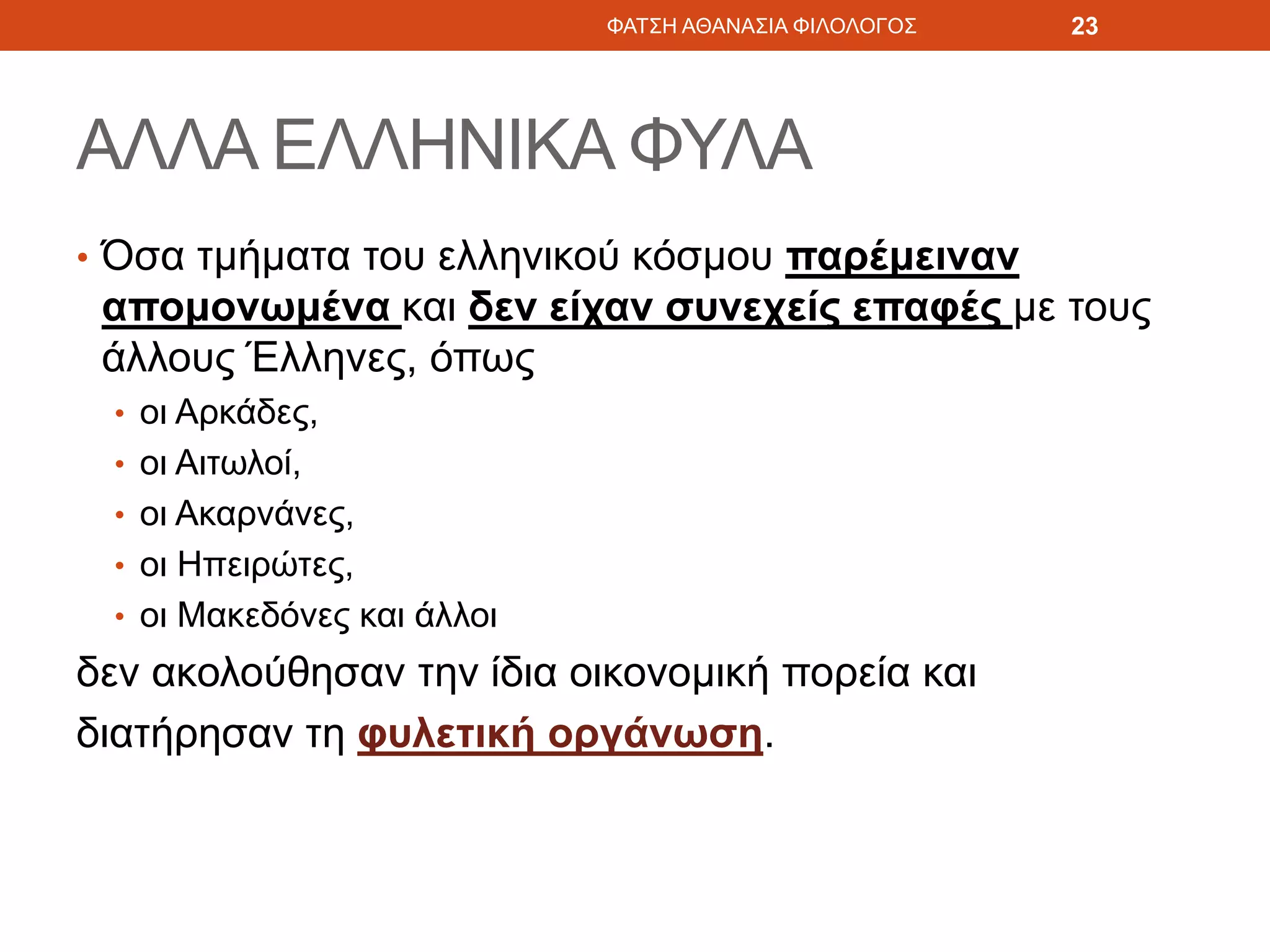 ΑΛΛΑ ΕΛΛΗΝΙΚΑ ΦΥΛΑ
• Όσα τμήματα του ελληνικού κόσμου παρέμειναν
απομονωμένα και δεν είχαν συνεχείς επαφές με τους
άλλους Έλληνες, όπως
• οι Αρκάδες,
• οι Αιτωλοί,
• οι Ακαρνάνες,
• οι Ηπειρώτες,
• οι Μακεδόνες και άλλοι
δεν ακολούθησαν την ίδια οικονομική πορεία και
διατήρησαν τη φυλετική οργάνωση.
ΦΑΤΣΗ ΑΘΑΝΑΣΙΑ ΦΙΛΟΛΟΓΟΣ 23
 