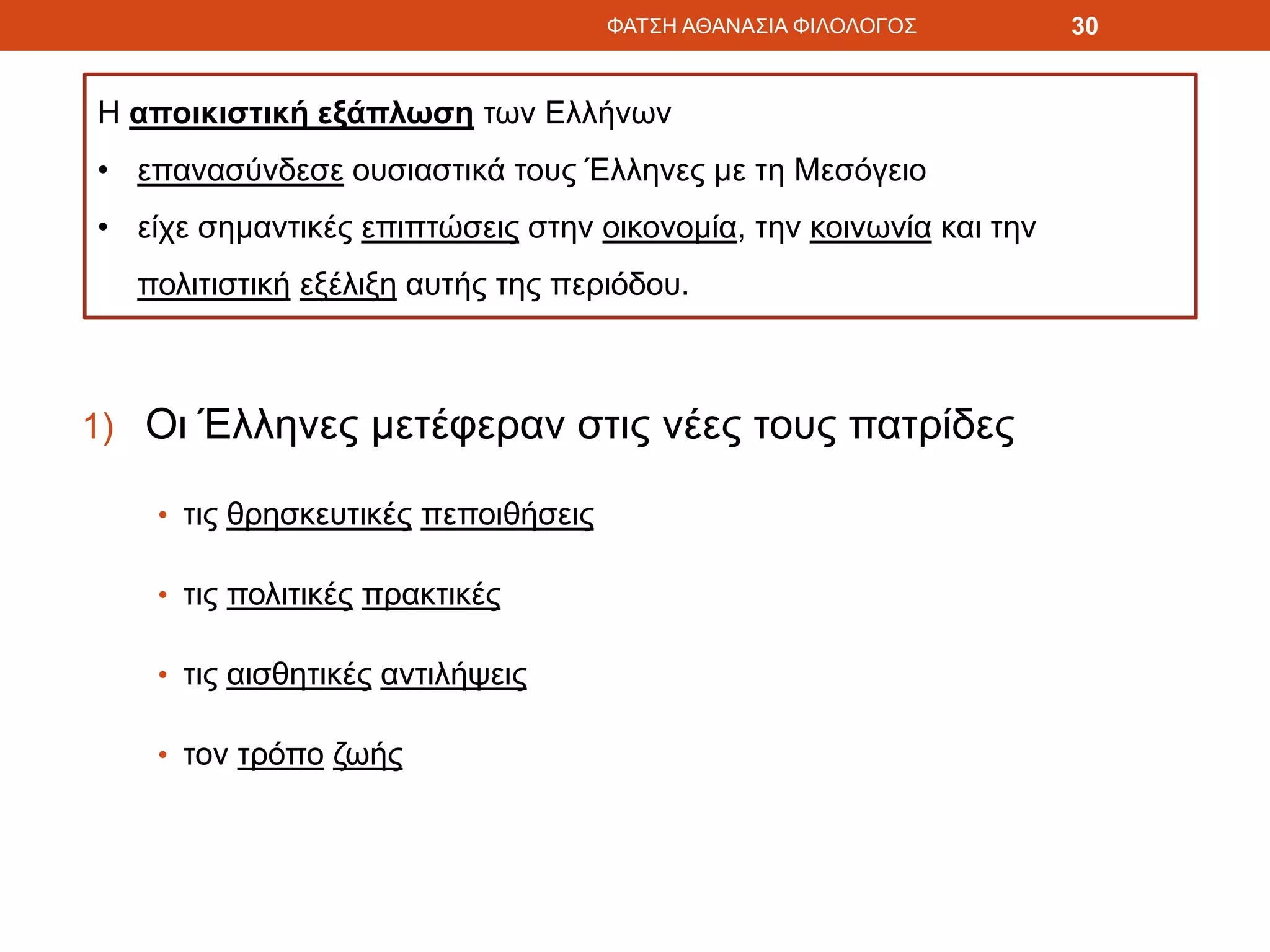1) Οι Έλληνες μετέφεραν στις νέες τους πατρίδες
• τις θρησκευτικές πεποιθήσεις
• τις πολιτικές πρακτικές
• τις αισθητικές αντιλήψεις
• τον τρόπο ζωής
ΦΑΤΣΗ ΑΘΑΝΑΣΙΑ ΦΙΛΟΛΟΓΟΣ 30
Η αποικιστική εξάπλωση των Ελλήνων
• επανασύνδεσε ουσιαστικά τους Έλληνες με τη Μεσόγειο
• είχε σημαντικές επιπτώσεις στην οικονομία, την κοινωνία και την
πολιτιστική εξέλιξη αυτής της περιόδου.
 
