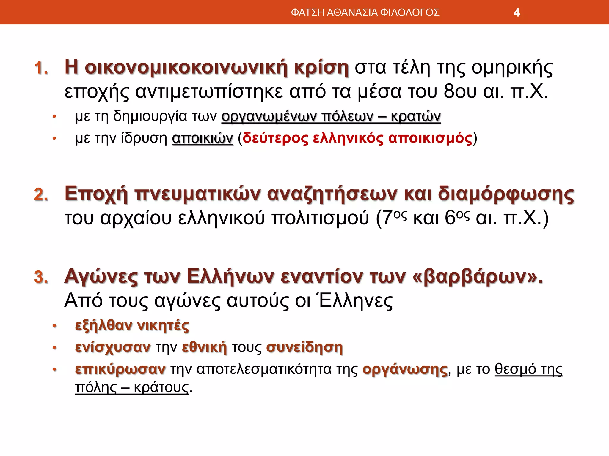 1. Η οικονομικοκοινωνική κρίση στα τέλη της ομηρικής
εποχής αντιμετωπίστηκε από τα μέσα του 8ου αι. π.Χ.
• με τη δημιουργία των οργανωμένων πόλεων – κρατών
• με την ίδρυση αποικιών (δεύτερος ελληνικός αποικισμός)
2. Εποχή πνευματικών αναζητήσεων και διαμόρφωσης
του αρχαίου ελληνικού πολιτισμού (7ος και 6ος αι. π.Χ.)
3. Αγώνες των Ελλήνων εναντίον των «βαρβάρων».
Από τους αγώνες αυτούς οι Έλληνες
• εξήλθαν νικητές
• ενίσχυσαν την εθνική τους συνείδηση
• επικύρωσαν την αποτελεσματικότητα της οργάνωσης, με το θεσμό της
πόλης – κράτους.
ΦΑΤΣΗ ΑΘΑΝΑΣΙΑ ΦΙΛΟΛΟΓΟΣ 4
 
