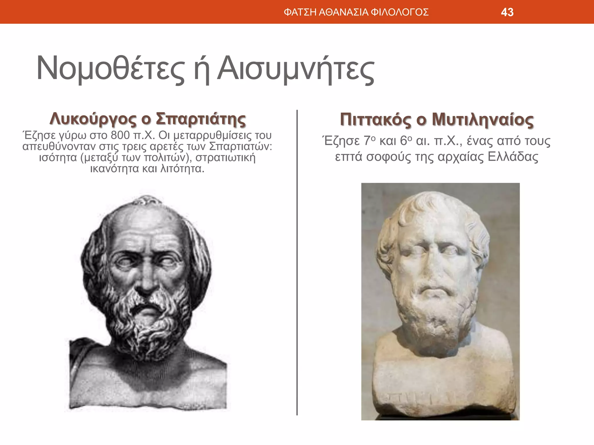 Νομοθέτες ή Αισυμνήτες
Λυκούργος ο Σπαρτιάτης
Έζησε γύρω στο 800 π.Χ. Οι μεταρρυθμίσεις του
απευθύνονταν στις τρεις αρετές των Σπαρτιατών:
ισότητα (μεταξύ των πολιτών), στρατιωτική
ικανότητα και λιτότητα.
Πιττακός ο Μυτιληναίος
Έζησε 7ο και 6ο αι. π.Χ., ένας από τους
επτά σοφούς της αρχαίας Ελλάδας
ΦΑΤΣΗ ΑΘΑΝΑΣΙΑ ΦΙΛΟΛΟΓΟΣ 43
 