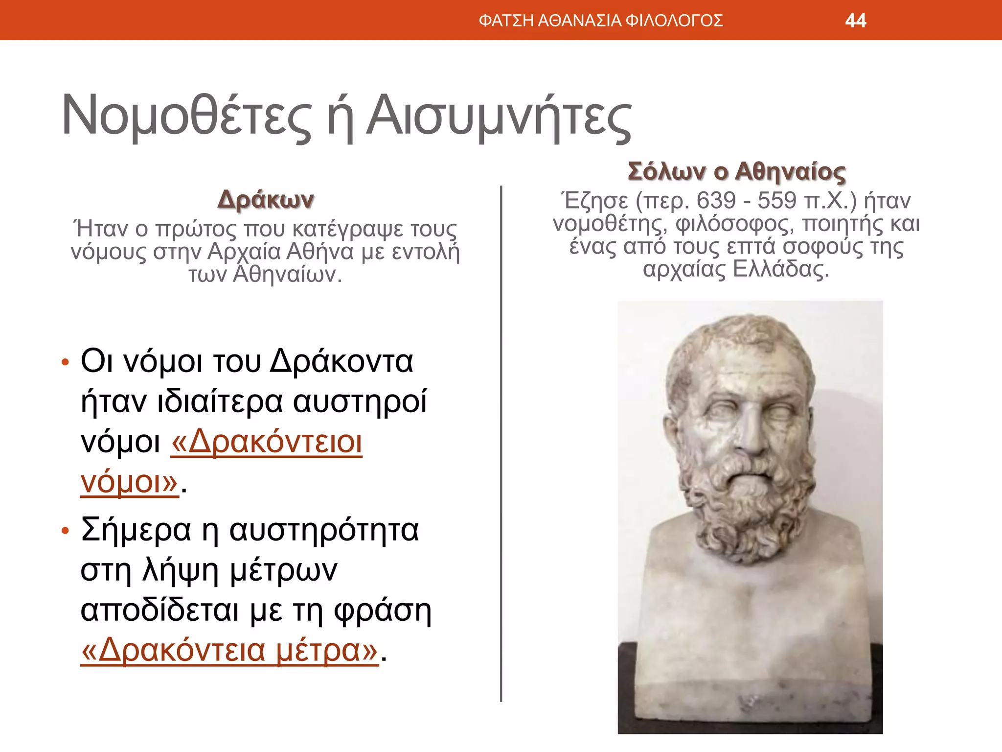 Νομοθέτες ή Αισυμνήτες
Δράκων
Ήταν ο πρώτος που κατέγραψε τους
νόμους στην Αρχαία Αθήνα με εντολή
των Αθηναίων.
• Οι νόμοι του Δράκοντα
ήταν ιδιαίτερα αυστηροί
νόμοι «Δρακόντειοι
νόμοι».
• Σήμερα η αυστηρότητα
στη λήψη μέτρων
αποδίδεται με τη φράση
«Δρακόντεια μέτρα».
Σόλων ο Αθηναίος
Έζησε (περ. 639 - 559 π.Χ.) ήταν
νομοθέτης, φιλόσοφος, ποιητής και
ένας από τους επτά σοφούς της
αρχαίας Ελλάδας.
ΦΑΤΣΗ ΑΘΑΝΑΣΙΑ ΦΙΛΟΛΟΓΟΣ 44
 
