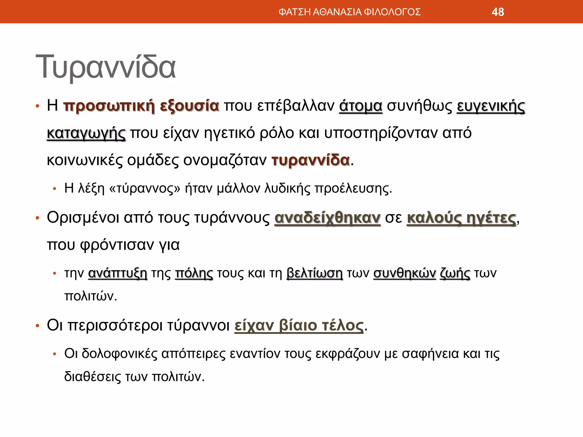 Τυραννίδα
• Η προσωπική εξουσία που επέβαλλαν άτομα συνήθως ευγενικής
καταγωγής που είχαν ηγετικό ρόλο και υποστηρίζονταν από
κοινωνικές ομάδες ονομαζόταν τυραννίδα.
• Η λέξη «τύραννος» ήταν μάλλον λυδικής προέλευσης.
• Ορισμένοι από τους τυράννους αναδείχθηκαν σε καλούς ηγέτες,
που φρόντισαν για
• την ανάπτυξη της πόλης τους και τη βελτίωση των συνθηκών ζωής των
πολιτών.
• Οι περισσότεροι τύραννοι είχαν βίαιο τέλος.
• Οι δολοφονικές απόπειρες εναντίον τους εκφράζουν με σαφήνεια και τις
διαθέσεις των πολιτών.
ΦΑΤΣΗ ΑΘΑΝΑΣΙΑ ΦΙΛΟΛΟΓΟΣ 48
 
