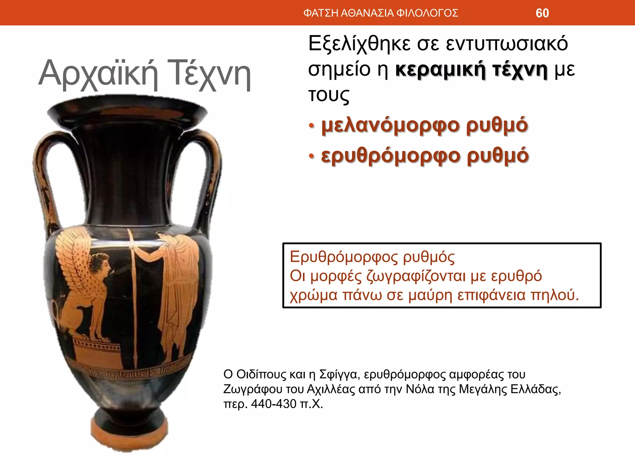 Αρχαϊκή Τέχνη
Εξελίχθηκε σε εντυπωσιακό
σημείο η κεραμική τέχνη με
τους
• μελανόμορφο ρυθμό
• ερυθρόμορφο ρυθμό
ΦΑΤΣΗ ΑΘΑΝΑΣΙΑ ΦΙΛΟΛΟΓΟΣ 60
Ερυθρόμορφος ρυθμός
Οι μορφές ζωγραφίζονται με ερυθρό
χρώμα πάνω σε μαύρη επιφάνεια πηλού.
Ο Οιδίπους και η Σφίγγα, ερυθρόμορφος αμφορέας του
Ζωγράφου του Αχιλλέας από την Νόλα της Μεγάλης Ελλάδας,
περ. 440-430 π.Χ.
 
