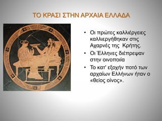 ΤΟ ΚΡΑΣΙ ΣΤΗΝ ΑΡΧΑΙΑ ΕΛΛΑΔΑ
• Οι πρώτες καλλιέργειες
καλλιεργήθηκαν στις
Αχαρνές της Κρήτης.
• Οι Έλληνες διέπρεψαν
στην οινοποιία
• Το κατ' εξοχήν ποτό των
αρχαίων Ελλήνων ήταν ο
«θείος οίνος».
 