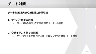 チート対策
チート対策は大きく2種類に分類可能
1. サーバー側での対策
• サーバ側のロジックでの改竄防止、チート検知
2. クライアント側での対策
• クライアント上で動作するコードロジックでの対策・チート検知
 