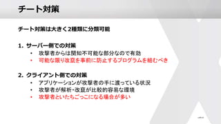チート対策
チート対策は大きく2種類に分類可能
1. サーバー側での対策
• 攻撃者からは関知不可能な部分なので有効
• 可能な限り改竄を事前に防止するプログラムを組むべき
2. クライアント側での対策
• アプリケーションが攻撃者の手に渡っている状況
• 攻撃者が解析・改竄が比較的容易な環境
• 攻撃者といたちごっこになる場合が多い
 