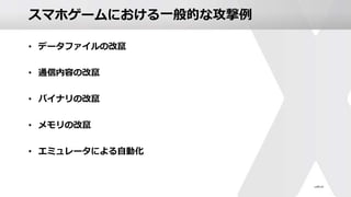 スマホゲームにおける一般的な攻撃例
• データファイルの改竄
• 通信内容の改竄
• バイナリの改竄
• メモリの改竄
• エミュレータによる自動化
 