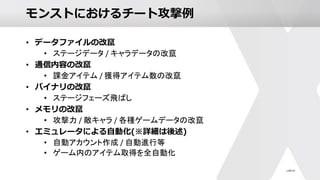 モンストにおけるチート攻撃例
• データファイルの改竄
• ステージデータ / キャラデータの改竄
• 通信内容の改竄
• 課金アイテム / 獲得アイテム数の改竄
• バイナリの改竄
• ステージフェーズ飛ばし
• メモリの改竄
• 攻撃力 / 敵キャラ / 各種ゲームデータの改竄
• エミュレータによる自動化(※詳細は後述)
• 自動アカウント作成 / 自動進行等
• ゲーム内のアイテム取得を全自動化
 