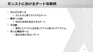 モンストにおけるチート攻撃例
• ワンパンチート
• クエストを1撃でクリアするチート
• 毎ターンSS
• 特別な攻撃を毎回できるチート
• ドロ変
• 獲得したアイテムを改変 (アイテム数やレアアイテム)
• ずっと俺のターン
• 敵の攻撃が来ないチート
 
