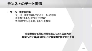 モンストのチート事情
• サーバー側での対策
• サーバー側で保存しているデータとの照合
• 不正なリクエストを受け付けない
• 各種ログから不正なリクエストを検知
攻撃を受ける前に対策を講じておくのが大事
攻撃への対策/検知をいかに攻撃者に隠すかも大事
 