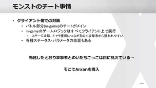 モンストのチート事情
• クライアント側での対策
• バトル部分(in-game)のチートがメイン
• in-gameのゲームロジックはすべてクライアント上で実行
• ステージ攻略、キャラ獲得につながるので攻撃者から狙われやすい
• 各種ステータス・パラメータの改竄もある
先述したとおり攻撃者とのいたちごっこは目に見えている…
そこでArxanを導入
 