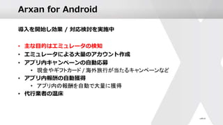 Arxan for Android
導入を開始し効果 / 対応検討を実施中
• 主な目的はエミュレータの検知
• エミュレータによる大量のアカウント作成
• アプリ内キャンペーンの自動応募
• 現金やギフトカード / 海外旅行が当たるキャンペーンなど
• アプリ内報酬の自動獲得
• アプリ内の報酬を自動で大量に獲得
• 代行業者の温床
 