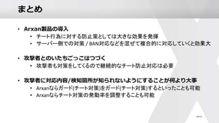 まとめ
• Arxan製品の導入
• チート行為に対する防止策としては大きな効果を発揮
• サーバー側での対策 / BAN対応などを混ぜて複合的に対応していくと効果大
• 攻撃者とのいたちごっこはつづく
• 攻撃者も対策をしてくるので継続的なチート防止対応は必要
• 攻撃者に対応内容/検知箇所が知られないようにすることが何より大事
• Arxanならガード(チート対策)をガード(チート対策)するといったことも可能
• Arxanならチート対策の発動率を調整することも可能
 