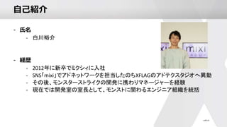 自己紹介
- 氏名
- 白川裕介
- 経歴
- 2012年に新卒でミクシィに入社
- SNS「mixi」でアドネットワークを担当したのちXFLAGのアドテクスタジオへ異動
- その後、モンスターストライクの開発に携わりマネージャーを経験
- 現在では開発室の室長として、モンストに関わるエンジニア組織を統括
 