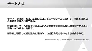 チートとは
チート（cheat）とは、広義にはコンピュータゲームにおいて、本来とは異な
る動作をさせる行為である。
狭義には、ゲームを優位に進めるために制作者の意図しない動作をさせる不正
行為（インチキ）を指す。
制作者が意図して組み込んだ裏技や、改造行為そのものを含む場合もある。
Wikipedia contributors. "チート." Wikipedia. Wikipedia, 4 Feb. 2019. Web. 4 Feb. 2019.
 