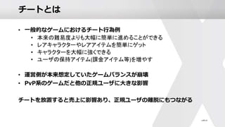 チートとは
• 一般的なゲームにおけるチート行為例
• 本来の難易度よりも大幅に簡単に進めることができる
• レアキャラクターやレアアイテムを簡単にゲット
• キャラクターを大幅に強くできる
• ユーザの保持アイテム(課金アイテム等)を増やす
• 運営側が本来想定していたゲームバランスが崩壊
• PvP系のゲームだと他の正規ユーザに大きな影響
チートを放置すると売上に影響あり、正規ユーザの離脱にもつながる
 