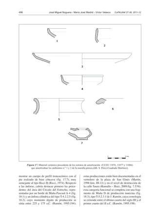 496 José Miguel Noguera - María José Madrid - Víctor Velasco CuPAUAM 37-38, 2011-12
mostrar un cuerpo de perfil troncocónico con el
pie realzado de base cóncava (fig. 17.7), muy
semejante al tipo Ricci B (Ricci, 1974). Respecto
a las ánforas, cabría destacar primero las proce-
dentes del área del Círculo del Estrecho, repre-
sentadas por un borde de Maña-Pascual A-4 (fig.
18.1) y un ánfora cilíndrica del tipo T-4.2.2.5 (fig.
18.2), cuyo momento álgido de producción se
sitúa entre 225 y 175 a.C. (Ramón, 1995:194);
estas producciones están bien documentadas en el
vertedero de la plaza de San Ginés (Martín,
1998:lám. III.12) y en el nivel de destrucción de
la calle Saura (Ramallo – Ruiz, 2009:fig. 7.539);
esta categoría funcional se completa con una frag-
mento de Maña D de producción tunecina (fig.
18.3), tipo T-5.2.3.1 de J. Ramón, cuya cronología
se extiende entre el último cuarto del siglo III y el
primer cuarto del II a.C. (Ramón, 1995:198).
Figura 17. Material cerámico procedente de los estratos de amortización (UUEE 11076, 11077 y 11086)
que amortizaban los ambientes n.º 1 y 2 de la muralla púnica (dib. S. Pérez-Cuadrado Martínez).
 