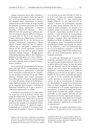 Aunque conocemos pocos datos referentes a
la urbanística de la ciudad a finales del siglo III
a.C., en las dos décadas en que estuvo bajo con-
trol bárquida debió experimentar la primera
ordenación de su solar urbano, de la que sin duda
fue tributario el posterior desarrollo de la ciudad
romana de época republicana e imperial
(Bendala, 1990:25-29; Ramallo – Ruiz,
2009:525-541). En aquella época debieron dise-
ñarse los primeros espacios públicos y religiosos
–un ágora (Pol. X, 16, 1) y los santuarios de
Cronos y Hefesto en el Monte Sacro y el cerro de
Despeñaperros (Pol. X, 10, 10)– de los que no
tenemos información arqueológica alguna
(Martín Camino, 1994:319). Por el contrario,
sabemos que se aterrazaron y urbanizaron las
laderas de los cerros, quedando reservados
buena parte de estos declives para el hábitat
doméstico (Martín Camino – Roldán Bernal,
1992; Madrid Balanza, 2004:31-40). También se
diseñaron los principales ejes viarios (Martín –
Roldán, 1997:128), algunos de cuyos trazados
pervivirán a grandes rasgos en épocas romana e,
incluso, moderna.
En el contexto de inestabilidad de las décadas
finales del siglo III a.C. y respondiendo a plan-
teamientos tácticos y poliorcéticos, la principal
de las actuaciones acometidas por los cartagine-
ses fue, sin duda, la construcción de unas sólidas
defensas, diseñadas –por cuanto conocíamos
hasta ahora gracias al tramo de muralla hallado
en el solar del antiguo colegio de La Milagrosa–
según tipologías propias de la arquitectura mili-
tar de raigambre fenicio-púnica e imbuidas de
tradiciones helenísticas en lo que a técnicas y
concepción arquitectónica se refiere.
El perímetro amurallado de la ciudad púnica
fue mayor que el de la posterior romana –que
medía 20 estadios (Pol. X, 10, 1; Ruiz – Madrid,
2002:25), es decir, unos 3500/3700 m en función
del tipo de medida utilizada–, aunque su espacio
interior no fue ocupado en su integridad. A pesar
de sus sólidas defensas, la capital fue sitiada y
conquistada por el general P. Cornelius Scipio,
asistido por los legados C. Laelius y L. Marcius,
en el invierno de los años 209-208 a.C. (Pol. X,
6, 8; X, 8-15; sobre este episodio: Fernández
Rodríguez, 2005:31-72; con anterioridad;
Beltrán, 1946:101-111; id., 1947:134-143)3
. Si
creemos a Polibio, las destrucciones causadas
por el ataque fueron limitadas (Pol. X, 12-15),
siendo la ciudad reocupada y no arrasada en su
totalidad, aunque son diversos los puntos donde
el registro arqueológico acredita niveles de
incendio y ruina asociados al acontecimiento
bélico. Con ello, el proyecto cartaginés quedó
abortado y comenzó, ahora bajo dominio de la
República de Roma, la andadura de una de las
más prósperas, ricas y cosmopolitas metrópolis
de la Hispania romana, cuya historia –no obstan-
te– fue tributaria y estuvo inevitablemente liga-
da a la de la fundación cartaginesa, como bien
apreció M. Bendala (1990:25-29) también al res-
pecto de otros establecimientos púnicos del
mediodía peninsular.
La colina que delimitaba por el noroeste la
península, separándola del estero o laguna inte-
rior, jugó un papel fundamental en el contexto de
la réplica ibérica de Cartago. Se trata del actual
cerro del Molinete –uno de los accidentes oro-
gráficos que más y mejor ha caracterizado la
topografía y fisonomía urbana de la ciudad de
Cartagena en el devenir de los siglos–, del que
Polibio (X, 10, 9) refirió a mediados del siglo II
a.C. que en él fue construido por Hasdrúbal,
cuando afectaba la monarquía, un suntuoso
palacio, de ahí su consideración de ciudadela
(arx Hasdrubalis). Y aunque la aseveración poli-
biana no había encontrado hasta el momento
correspondencia en el registro arqueológico del
promontorio4
, su historia ha estado indisociable-
mente ligada al nombre del caudillo cartaginés,
generando un mito popular (definido por una
mezcolanza de historia, arqueología, leyendas y
tradiciones) que ha calado hondo en el imagina-
rio colectivo de una ciudad que siempre se ha
sentido tributaria y orgullosa de su origen púni-
co-norteafricano.
Sin embargo, el registro arqueológico docu-
mentado en el transcurso de las excavaciones
CuPAUAM 37-38, 2011-12 Novedades sobre la arx Hasdrubalis de Qart Hadast... 481
3 Schulten, 1935:118; De Sanctus, 1968:440, nt. 18; Walbank,
1976, vol. 2:14-15. Otros autores toman como válida la fecha
de 210 a.C. aportada por T. Livio (Lancel, 1997:183). Sobre
la posibilidad de un asedio anterior: Liv XXII, 20; y también
De Miquel, 1994:55-59; en contra: Fernández, 2005:55-56.
4 Sobre la documentación arqueológica procedente del cerro
del Molinete y sus áreas adyacentes: Noguera (Ed.), 2003;
Noguera – Madrid (Edd.), 2009.
 