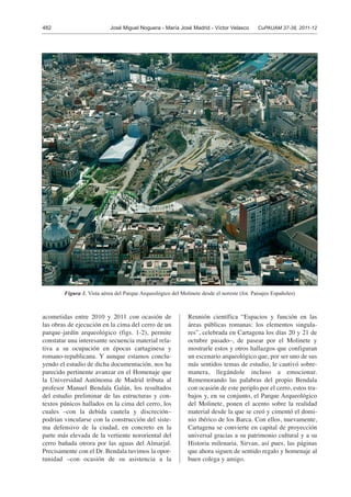 482 José Miguel Noguera - María José Madrid - Víctor Velasco CuPAUAM 37-38, 2011-12
acometidas entre 2010 y 2011 con ocasión de
las obras de ejecución en la cima del cerro de un
parque-jardín arqueológico (figs. 1-2), permite
constatar una interesante secuencia material rela-
tiva a su ocupación en épocas cartaginesa y
romano-republicana. Y aunque estamos conclu-
yendo el estudio de dicha documentación, nos ha
parecido pertinente avanzar en el Homenaje que
la Universidad Autónoma de Madrid tributa al
profesor Manuel Bendala Galán, los resultados
del estudio preliminar de las estructuras y con-
textos púnicos hallados en la cima del cerro, los
cuales –con la debida cautela y discreción–
podrían vincularse con la construcción del siste-
ma defensivo de la ciudad, en concreto en la
parte más elevada de la vertiente nororiental del
cerro bañada otrora por las aguas del Almarjal.
Precisamente con el Dr. Bendala tuvimos la opor-
tunidad –con ocasión de su asistencia a la
Reunión científica “Espacios y función en las
áreas públicas romanas: los elementos singula-
res”, celebrada en Cartagena los días 20 y 21 de
octubre pasado–, de pasear por el Molinete y
mostrarle estos y otros hallazgos que configuran
un escenario arqueológico que, por ser uno de sus
más sentidos temas de estudio, le cautivó sobre-
manera, llegándole incluso a emocionar.
Rememorando las palabras del propio Bendala
con ocasión de este periplo por el cerro, estos tra-
bajos y, en su conjunto, el Parque Arqueológico
del Molinete, ponen el acento sobre la realidad
material desde la que se creó y cimentó el domi-
nio ibérico de los Barca. Con ellos, nuevamente,
Cartagena se convierte en capital de proyección
universal gracias a su patrimonio cultural y a su
Historia milenaria. Sirvan, así pues, las páginas
que ahora siguen de sentido regalo y homenaje al
buen colega y amigo.
Figura 1. Vista aérea del Parque Arqueológico del Molinete desde el noreste (fot. Paisajes Españoles)
 