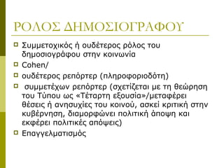 ΡΟΛΟΣ ΔΗΜΟΣΙΟΓΡΑΦΟΥ
 Συμμετοχικός ή ουδέτερος ρόλος του
δημοσιογράφου στην κοινωνία
 Cohen/
 ουδέτερος ρεπόρτερ (πληροφοριοδότη)
 συμμετέχων ρεπόρτερ (σχετίζεται με τη θεώρηση
του Τύπου ως «Τέταρτη εξουσία»/μεταφέρει
θέσεις ή ανησυχίες του κοινού, ασκεί κριτική στην
κυβέρνηση, διαμορφώνει πολιτική άποψη και
εκφέρει πολιτικές απόψεις)
 Επαγγελματισμός
 