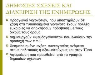 ΔΗΜΟΣΙΕΣ ΣΧΕΣΕΙΣ ΚΑΙ
ΔΙΑΧΕΙΡΙΣΗ ΤΗΣ ΕΝΗΜΕΡΩΣΗΣ
 Προαγωγοί γεγονότων, που υποστηρίζουν ότι
χάρη στα τυποποιημένα γεγονότα έχουν πολλές
ευκαιρίες να αποκτήσουν πρόσβαση με τους
δικούς τους όρους
 Δημιουργούν «ψευδογεγονότα» που ελκύουν την
προσοχή των ΜΜΕ
 Θεσμοποιημένη σχέση συνεργασίας ανάμεσα
στους πολιτικούς ή αξιωματούχους και στον Τύπο
 Αφομοίωση που προωθείται από τα γραφεία
δημοσίων σχέσεων
 
