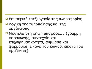 Εσωτερική επεξεργασία της πληροφορίας
 Λογική της τυποποίησης και της
οργάνωσης
 Μοντέλα στη λήψη αποφάσεων (γραμμή
παραγωγής, συντεχνία και
επιχειρηματικότητα, σύμβαση και
φόρμουλα, εικόνα του κοινού, εικόνα του
προϊόντος)
 