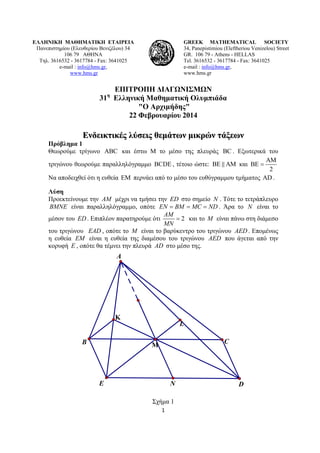 ΕΛΛΗΝΙΚΗ ΜΑΘΗΜΑΤΙΚΗ ΕΤΑΙΡΕΙΑ
Πανεπιστημίου (Ελευθερίου Βενιζέλου) 34
106 79 ΑΘΗΝΑ
Τηλ. 3616532 - 3617784 - Fax: 3641025
e-mail : info@hms.gr,
www.hms.gr

GREEK MATHEMATICAL SOCIETY
34, Panepistimiou (Εleftheriou Venizelou) Street
GR. 106 79 - Athens - HELLAS
Tel. 3616532 - 3617784 - Fax: 3641025
e-mail : info@hms.gr,
www.hms.gr

ΕΠΙΤΡΟΠΗ ΔΙΑΓΩΝΙΣΜΩΝ
31 Ελληνική Μαθηματική Ολυμπιάδα
"Ο Αρχιμήδης"
22 Φεβρουαρίου 2014
η

Ενδεικτικές λύσεις θεμάτων μικρών τάξεων

Πρόβλημα 1
Θεωρούμε τρίγωνο ABC και έστω Μ το μέσο της πλευράς BC . Εξωτερικά του
AM
τριγώνου θεωρούμε παραλληλόγραμμο BCDE , τέτοιο ώστε: BE AM και BE =
2
Να αποδειχθεί ότι η ευθεία EM περνάει από το μέσο του ευθύγραμμου τμήματος AD .
Λύση
Προεκτείνουμε την AM μέχρι να τμήσει την ED στο σημείο N . Τότε το τετράπλευρο
BMNE είναι παραλληλόγραμμο, οπότε EN = BM = MC = ND . Άρα το N είναι το
AM
μέσον του ED . Επιπλέον παρατηρούμε ότι
= 2 και το M είναι πάνω στη διάμεσο
MN
του τριγώνου EAD , οπότε το M είναι το βαρύκεντρο του τριγώνου AED . Επομένως
η ευθεία EM είναι η ευθεία της διαμέσου του τριγώνου AED που άγεται από την
κορυφή E , οπότε θα τέμνει την πλευρά AD στο μέσο της.

A

Κ
L
B

C

Μ

E

N
Σχήμα 1
1 

 

D

 