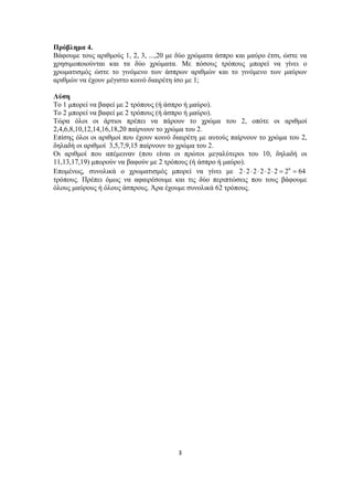 Πρόβλημα 4.
Βάφουμε τους αριθμούς 1, 2, 3, ...,20 με δύο χρώματα άσπρο και μαύρο έτσι, ώστε να
χρησιμοποιούνται και τα δύο χρώματα. Με πόσους τρόπους μπορεί να γίνει ο
χρωματισμός ώστε το γινόμενο των άσπρων αριθμών και το γινόμενο των μαύρων
αριθμών να έχουν μέγιστο κοινό διαιρέτη ίσο με 1;
Λύση
Το 1 μπορεί να βαφεί με 2 τρόπους (ή άσπρο ή μαύρο).
Το 2 μπορεί να βαφεί με 2 τρόπους (ή άσπρο ή μαύρο).
Τώρα όλοι οι άρτιοι πρέπει να πάρουν το χρώμα του 2, οπότε οι αριθμοί
2,4,6,8,10,12,14,16,18,20 παίρνουν το χρώμα του 2.
Επίσης όλοι οι αριθμοί που έχουν κοινό διαιρέτη με αυτούς παίρνουν το χρώμα του 2,
δηλαδή οι αριθμοί 3,5,7,9,15 παίρνουν το χρώμα του 2.
Οι αριθμοί που απέμειναν (που είναι οι πρώτοι μεγαλύτεροι του 10, δηλαδή οι
11,13,17,19) μπορούν να βαφούν με 2 τρόπους (ή άσπρο ή μαύρο).
Επομένως, συνολικά ο χρωματισμός μπορεί να γίνει με 2 ⋅ 2 ⋅ 2 ⋅ 2 ⋅ 2 ⋅ 2 = 26 = 64
τρόπους. Πρέπει όμως να αφαιρέσουμε και τις δύο περιπτώσεις που τους βάφουμε
όλους μαύρους ή όλους άσπρους. Άρα έχουμε συνολικά 62 τρόπους.

3 
 

 