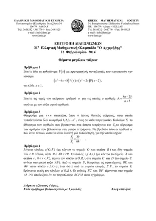 ΕΛΛΗΝΙΚΗ ΜΑΘΗΜΑΤΙΚΗ ΕΤΑΙΡΕΙΑ
Πανεπιστημίου (Ελευθερίου Βενιζέλου) 34
106 79 ΑΘΗΝΑ
Τηλ. 3616532 - 3617784 - Fax: 3641025
e-mail : info@hms.gr
www.hms.gr

GREEK MATHEMATICAL SOCIETY
34, Panepistimiou (Εleftheriou Venizelou) Street
GR. 106 79 - Athens - HELLAS
Tel. 3616532 - 3617784 - Fax: 3641025
e-mail : info@hms.gr
www.hms.gr

ΕΠΙΤΡΟΠΗ ΔΙΑΓΩΝΙΣΜΩΝ
31 Ελληνική Μαθηματική Ολυμπιάδα "Ο Αρχιμήδης"
22 Φεβρουαρίου 2014
η

Θέματα μεγάλων τάξεων
Πρόβλημα 1
Βρείτε όλα τα πολυώνυμα Ρ ( x ) με πραγματικούς συντελεστές που ικανοποιούν την
ισότητα

(x

2

− 6 x + 8) Ρ ( x ) = ( x2 + 2 x ) Ρ ( x − 2 ) ,

για κάθε x ∈ .
Πρόβλημα 2
Βρείτε τις τιμές του ακέραιου αριθμού n για τις οποίες ο αριθμός Α =

8n − 25
n+5

ισούται με τον κύβο ρητού αριθμού.
Πρόβλημα 3
Θεωρούμε μια n × n σκακιέρα, όπου
άρτιος θετικός ακέραιος, στην οποία
2
τοποθετούνται όλοι οι αριθμοί 1, 2,3,...n , ένας σε κάθε τετραγωνάκι. Καλούμε S1 το
άθροισμα των αριθμών που βρίσκονται στα άσπρα τετράγωνα και S 2 το άθροισμα
των αριθμών που βρίσκονται στα μαύρα τετράγωνα. Να βρεθούν όλοι οι αριθμοί n
που είναι τέτοιοι, ώστε να είναι δυνατή μία τοποθέτηση, για την οποία ισχύει:
S1 39
= . .
S2 64
Πρόβλημα 4
Δίνεται κύκλος c( O , R ) (με κέντρο το σημείο O και ακτίνα R ) και δύο σημεία
του A, B τέτοια, ώστε R < AB < 2 R . Ο κύκλος c1( A,r ) (με κέντρο το σημείο A και
ακτίνα r , 0 < r < R ), τέμνει τον κύκλο c( O , R ) , στα σημεία C και D (το σημείο C
ανήκει στο μικρό τόξο AB ). Από το σημείο B , θεωρούμε τις εφαπτόμενες BE και
BF στον κύκλο c1( A,r ) , έτσι ώστε από τα σημεία επαφής E , F , το σημείο E
βρίσκεται εκτός του κύκλου c( O , R ) . Οι ευθείες EC και DF τέμνονται στο σημείο
M . Να αποδείξετε ότι το τετράπλευρο BCFM είναι εγγράψιμο.
Διάρκεια εξέτασης 4 ώρες .
Κάθε πρόβλημα βαθμολογείται με 5 μονάδες

Καλή επιτυχία!

 