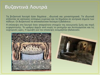 Τα βυζαντινά λουτρά ήταν δημόσια , ιδιωτικά και μοναστηριακά. Τα ιδιωτικά
κτίζονταν σε κατοικίες εύπορων ευγενών και τα δημόσια σε κεντρικά σημεία των
πόλεων. Οι Βυζαντινοί τα αποκαλούσαν λούσμα ή βαλάνειο.
Η επίσκεψη στο λουτρό ήταν απαραίτητο στοιχείο της κοινωνικής ζωής και πηγή
ευχαρίστησης. Το ωράριο άρχιζε από νωρίς το μεσημέρι και λειτουργούσε και τις
νυχτερινές ώρες. Η αμοιβή για την επίσκεψη ονομαζόταν βαλανικόν.
Βυζαντινά Λουτρά
 