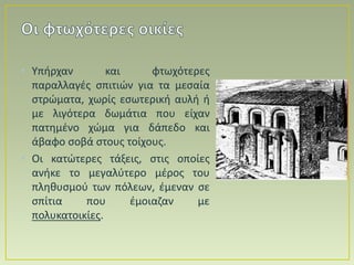 • Υπήρχαν και φτωχότερες
παραλλαγές σπιτιών για τα μεσαία
στρώματα, χωρίς εσωτερική αυλή ή
με λιγότερα δωμάτια που είχαν
πατημένο χώμα για δάπεδο και
άβαφο σοβά στους τοίχους.
• Οι κατώτερες τάξεις, στις οποίες
ανήκε το μεγαλύτερο μέρος του
πληθυσμού των πόλεων, έμεναν σε
σπίτια που έμοιαζαν με
πολυκατοικίες.
 