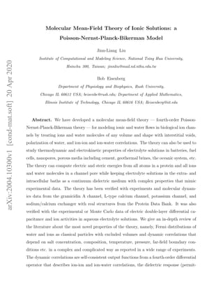 arXiv:2004.10300v1[cond-mat.soft]20Apr2020
Molecular Mean-Field Theory of Ionic Solutions: a
Poisson-Nernst-Planck-Bikerman Model
Jinn-Liang Liu
Institute of Computational and Modeling Science, National Tsing Hua University,
Hsinchu 300, Taiwan; jinnliu@mail.nd.nthu.edu.tw
Bob Eisenberg
Department of Physiology and Biophysics, Rush University,
Chicago IL 60612 USA; beisenbe@rush.edu; Department of Applied Mathematics,
Illinois Institute of Technology, Chicago IL 60616 USA; Reisenberg@iit.edu
Abstract. We have developed a molecular mean-ﬁeld theory — fourth-order Poisson-
Nernst-Planck-Bikerman theory — for modeling ionic and water ﬂows in biological ion chan-
nels by treating ions and water molecules of any volume and shape with interstitial voids,
polarization of water, and ion-ion and ion-water correlations. The theory can also be used to
study thermodynamic and electrokinetic properties of electrolyte solutions in batteries, fuel
cells, nanopores, porous media including cement, geothermal brines, the oceanic system, etc.
The theory can compute electric and steric energies from all atoms in a protein and all ions
and water molecules in a channel pore while keeping electrolyte solutions in the extra- and
intracellular baths as a continuum dielectric medium with complex properties that mimic
experimental data. The theory has been veriﬁed with experiments and molecular dynam-
ics data from the gramicidin A channel, L-type calcium channel, potassium channel, and
sodium/calcium exchanger with real structures from the Protein Data Bank. It was also
veriﬁed with the experimental or Monte Carlo data of electric double-layer diﬀerential ca-
pacitance and ion activities in aqueous electrolyte solutions. We give an in-depth review of
the literature about the most novel properties of the theory, namely, Fermi distributions of
water and ions as classical particles with excluded volumes and dynamic correlations that
depend on salt concentration, composition, temperature, pressure, far-ﬁeld boundary con-
ditions etc. in a complex and complicated way as reported in a wide range of experiments.
The dynamic correlations are self-consistent output functions from a fourth-order diﬀerential
operator that describes ion-ion and ion-water correlations, the dielectric response (permit-
 