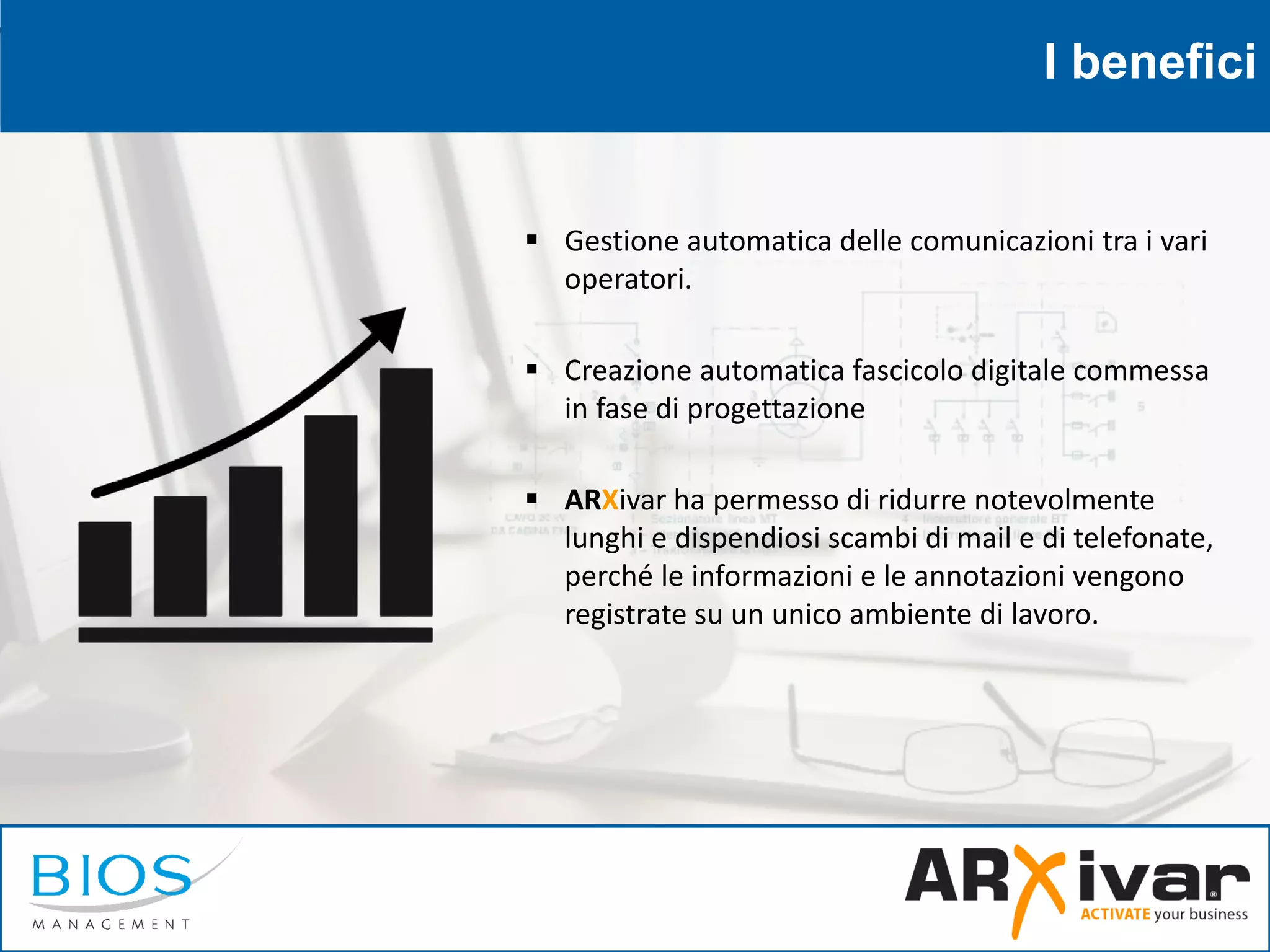 I benefici
 Gestione automatica delle comunicazioni tra i vari
operatori.
 Creazione automatica fascicolo digitale commessa
in fase di progettazione
 ARXivar ha permesso di ridurre notevolmente
lunghi e dispendiosi scambi di mail e di telefonate,
perché le informazioni e le annotazioni vengono
registrate su un unico ambiente di lavoro.
 