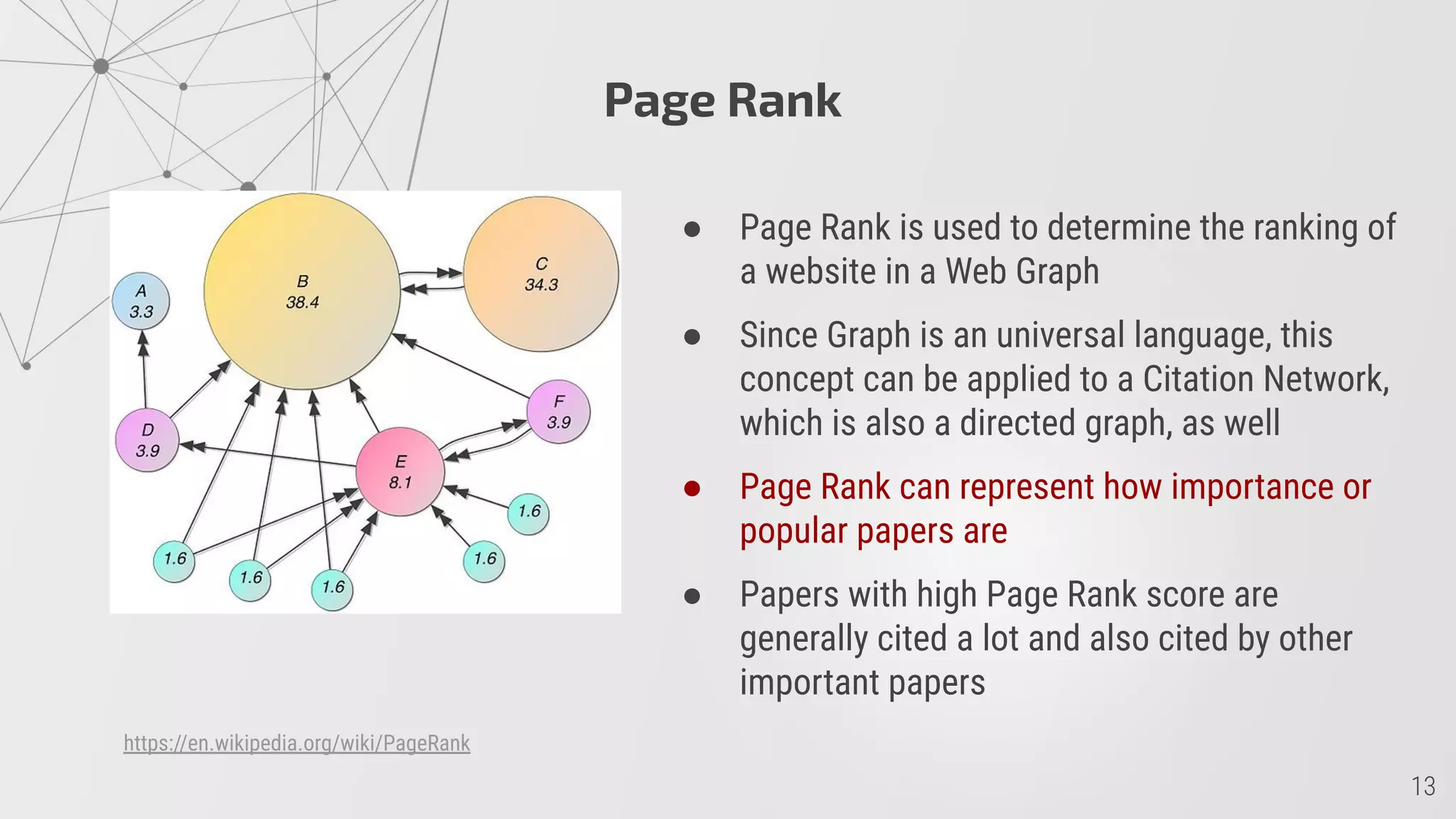 Page Rank
● Page Rank is used to determine the ranking of
a website in a Web Graph
● Since Graph is an universal language, this
concept can be applied to a Citation Network,
which is also a directed graph, as well
● Page Rank can represent how importance or
popular papers are
● Papers with high Page Rank score are
generally cited a lot and also cited by other
important papers
https://en.wikipedia.org/wiki/PageRank
 