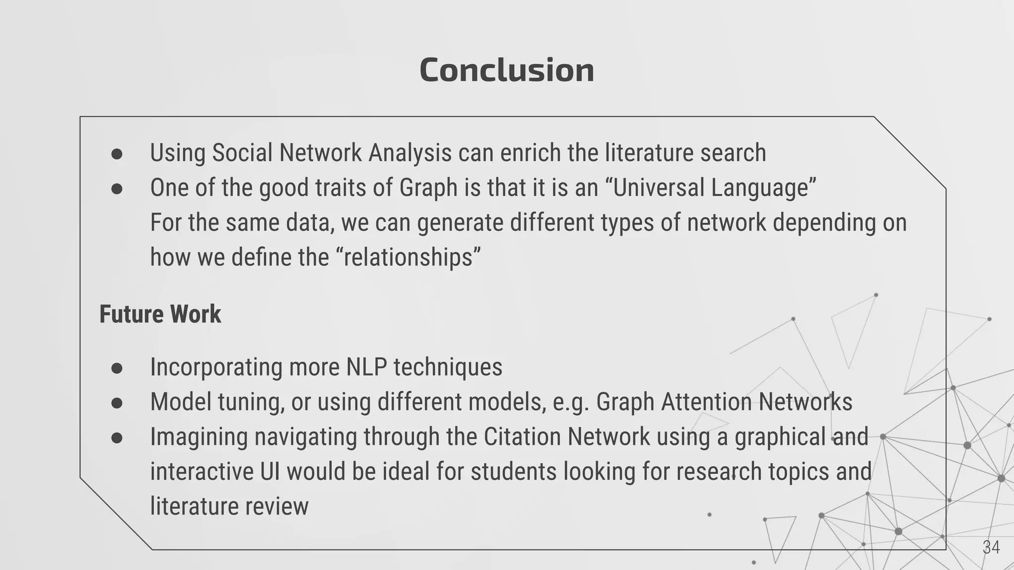 Conclusion
● Using Social Network Analysis can enrich the literature search
● One of the good traits of Graph is that it is an “Universal Language”
For the same data, we can generate different types of network depending on
how we deﬁne the “relationships”
Future Work
● Incorporating more NLP techniques
● Model tuning, or using different models, e.g. Graph Attention Networks
● Imagining navigating through the Citation Network using a graphical and
interactive UI would be ideal for students looking for research topics and
literature review
 