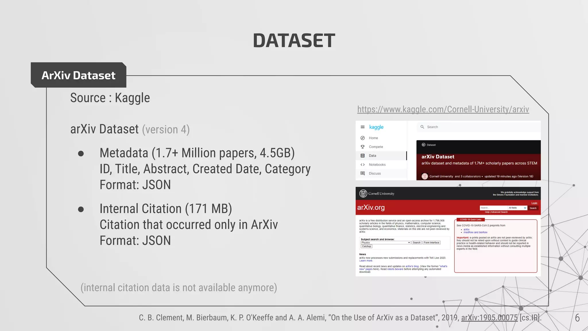 DATASET
ArXiv Dataset
Source : Kaggle
arXiv Dataset (version 4)
● Metadata (1.7+ Million papers, 4.5GB)
ID, Title, Abstract, Created Date, Category
Format: JSON
● Internal Citation (171 MB)
Citation that occurred only in ArXiv
Format: JSON
(internal citation data is not available anymore)
https://www.kaggle.com/Cornell-University/arxiv
C. B. Clement, M. Bierbaum, K. P. O'Keeffe and A. A. Alemi, “On the Use of ArXiv as a Dataset”, 2019, arXiv:1905.00075 [cs.IR].
 