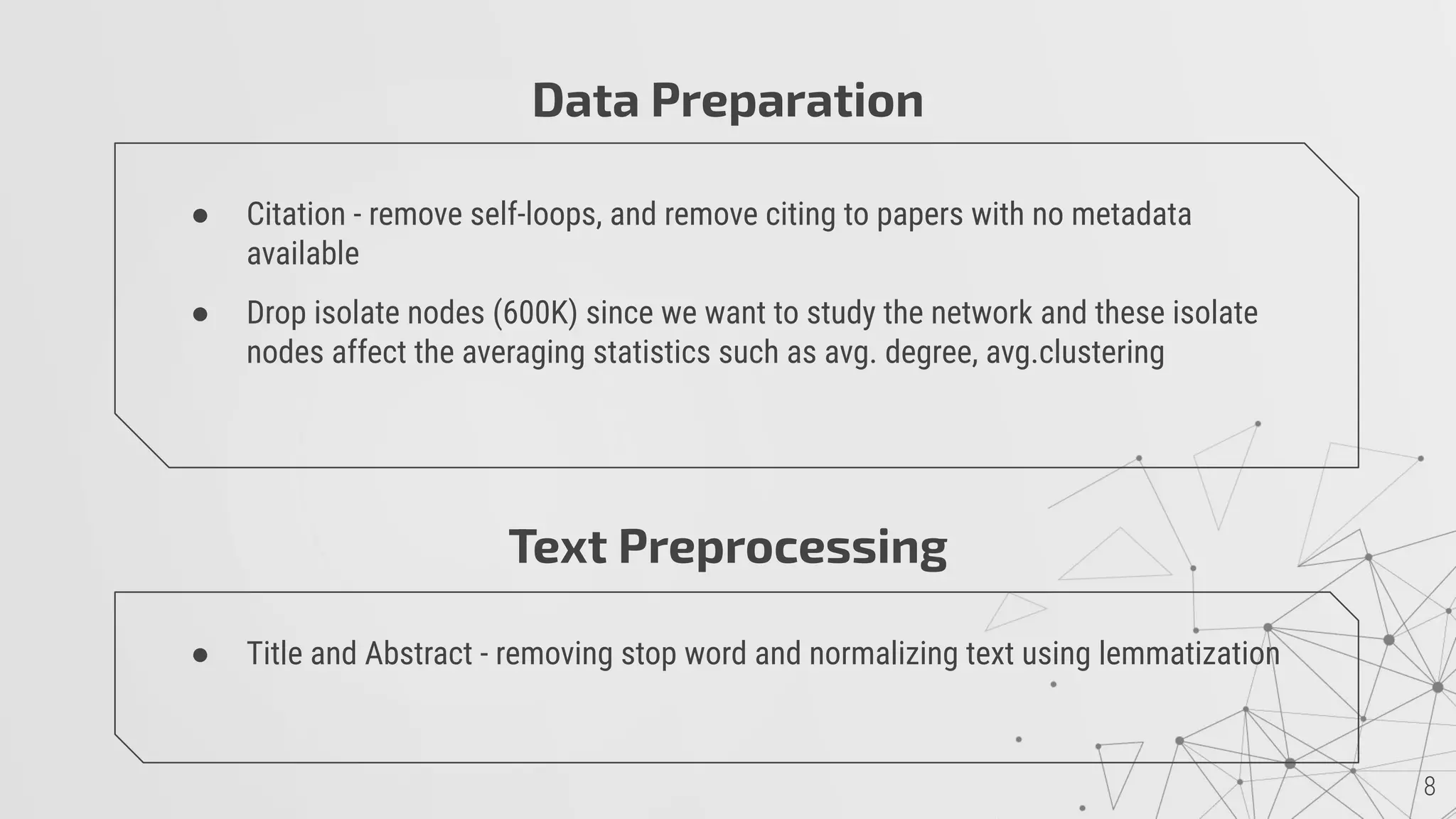 Data Preparation
● Citation - remove self-loops, and remove citing to papers with no metadata
available
● Drop isolate nodes (600K) since we want to study the network and these isolate
nodes affect the averaging statistics such as avg. degree, avg.clustering
Text Preprocessing
● Title and Abstract - removing stop word and normalizing text using lemmatization
 