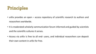 Principles
• arXiv provides an open – access repository of scientific research to authors and
researchers worldwide.
• It is moderated scholarly communication forum informed and guided by scientists
and the scientific cultures it serves.
• Access via arXiv is free to all end- users, and individual researchers can deposit
their own content in arXiv for free.
 