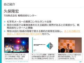 Copyright © TIS Inc. All rights reserved. 3
久保隆宏
TIS株式会社 戦略技術センター
◼ 化学系メーカーの業務コンサルタント出身
◼ 既存の技術では業務改善を行える範囲に限界があるとの実感から、戦
略技術センターへと異動
◼ 現在は会計/投資の現場で使える要約の実現を目指し、まとめる観点を
指定した要約の作成に関する研究を行う。
自己紹介
kintoneアプリ内にたまった
データを簡単に学習・活用
(@Cybozu Days 2016)
チュートリアル講演：深層学習
の判断根拠を理解するための研
究とその意義(@PRMU 2017)
機械学習をシステムに組み込む
際の依存性管理について
(@MANABIYA 2018)
 
