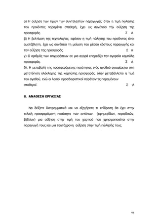α) Η αύξηση των τιμών των συντελεστών παραγωγής, όταν η τιμή πώλησης
του προϊόντος παραμένει σταθερή, έχει ως συνέπεια την αύξηση της
προσφοράς. Σ Λ
β) Η βελτίωση της τεχνολογίας, εφόσον η τιμή πώλησης του προϊόντος είναι
αμετάβλητη, έχει ως συνέπεια τη μείωση του μέσου κόστους παραγωγής και
την αύξηση της προσφοράς. Σ Λ
γ) Ο αριθμός των επιχειρήσεων σε μια αγορά επηρεάζει την αγοραία καμπύλη
προσφοράς. Σ Λ
δ). Η μεταβολή της προσφερόμενης ποσότητας ενός αγαθού αναφέρεται στη
μετατόπιση ολόκληρης της καμπύλης προσφοράς, όταν μεταβάλλεται η τιμή
του αγαθού, ενώ οι λοιποί προσδιοριστικοί παράγοντες παραμένουν
σταθεροί. Σ Λ
8. ΑΝΑΘΕΣΗ ΕΡΓΑΣΙΑΣ
Να δείξετε διαγραμματικά και να εξηγήσετε τι επίδραση θα έχει στην
τελική προσφερόμενη ποσότητα των εντύπων (εφημερίδων, περιοδικών,
βιβλίων) μια αύξηση στην τιμή του χαρτιού που χρησιμοποιείται στην
παραγωγή τους και μια ταυτόχρονη αύξηση στην τιμή πώλησής τους.
98
 