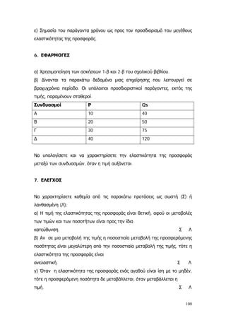 ε) Σημασία του παράγοντα χρόνου ως προς τον προσδιορισμό του μεγέθους
ελαστικότητας της προσφοράς.
6. ΕΦΑΡΜΟΓΕΣ
α) Χρησιμοποίηση των ασκήσεων 1-β και 2-β του σχολικού βιβλίου.
β) ∆ίνονται τα παρακάτω δεδομένα μιας επιχείρησης που λειτουργεί σε
βραχυχρόνια περίοδο. Οι υπόλοιποι προσδιοριστικοί παράγοντες, εκτός της
τιμής, παραμένουν σταθεροί.
Συνδυασμοί Ρ Qs
Α 10 40
Β 20 50
Γ 30 75
∆ 40 120
Να υπολογίσετε και να χαρακτηρίσετε την ελαστικότητα της προσφοράς
μεταξύ των συνδυασμών, όταν η τιμή αυξάνεται.
7. ΕΛΕΓΧΟΣ
Να χαρακτηρίσετε καθεμία από τις παρακάτω προτάσεις ως σωστή (Σ) ή
λανθασμένη (Λ):
α) Η τιμή της ελαστικότητας της προσφοράς είναι θετική, αφού οι μεταβολές
των τιμών και των ποσοτήτων είναι προς την ίδια
κατεύθυνση. Σ Λ
β) Αν σε μια μεταβολή της τιμής η ποσοστιαία μεταβολή της προσφερόμενης
ποσότητας είναι μεγαλύτερη από την ποσοστιαία μεταβολή της τιμής, τότε η
ελαστικότητα της προσφοράς είναι
ανελαστική. Σ Λ
γ) Όταν η ελαστικότητα της προσφοράς ενός αγαθού είναι ίση με το μηδέν,
τότε η προσφερόμενη ποσότητα δε μεταβάλλεται, όταν μεταβάλλεται η
τιμή. Σ Λ
100
 
