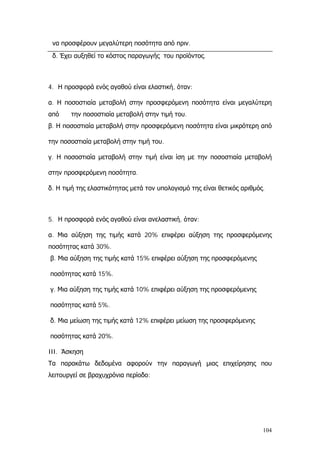 να προσφέρουν μεγαλύτερη ποσότητα από πριν.
δ. Έχει αυξηθεί το κόστος παραγωγής του προϊόντος.
4. Η προσφορά ενός αγαθού είναι ελαστική, όταν:
α. Η ποσοστιαία μεταβολή στην προσφερόμενη ποσότητα είναι μεγαλύτερη
από την ποσοστιαία μεταβολή στην τιμή του.
β. Η ποσοστιαία μεταβολή στην προσφερόμενη ποσότητα είναι μικρότερη από
την ποσοστιαία μεταβολή στην τιμή του.
γ. Η ποσοστιαία μεταβολή στην τιμή είναι ίση με την ποσοστιαία μεταβολή
στην προσφερόμενη ποσότητα.
δ. Η τιμή της ελαστικότητας μετά τον υπολογισμό της είναι θετικός αριθμός.
5. Η προσφορά ενός αγαθού είναι ανελαστική, όταν:
α. Μια αύξηση της τιμής κατά 20% επιφέρει αύξηση της προσφερόμενης
ποσότητας κατά 30%.
β. Μια αύξηση της τιμής κατά 15% επιφέρει αύξηση της προσφερόμενης
ποσότητας κατά 15%.
γ. Μια αύξηση της τιμής κατά 10% επιφέρει αύξηση της προσφερόμενης
ποσότητας κατά 5%.
δ. Μια μείωση της τιμής κατά 12% επιφέρει μείωση της προσφερόμενης
ποσότητας κατά 20%.
III. Άσκηση
Τα παρακάτω δεδομένα αφορούν την παραγωγή μιας επιχείρησης που
λειτουργεί σε βραχυχρόνια περίοδο:
104
 