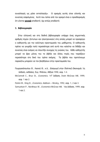 συναλλαγές ως μέσο ανταλλαγής». Ο ορισμός αυτός είναι ελλιπής και
συνεπώς εσφαλμένος. Αυτό που λείπει από τον ορισμό είναι ο προσδιορισμός
ότι γίνεται γενικά αποδεκτό, όχι απλώς αποδεκτό.
5. Βιβλιογραφία
Στην ελληνική και στη διεθνή βιβλιογραφία υπάρχει ένας σημαντικός
αριθμός πηγών (έντυπων και ηλεκτρονικών) στις οποίες μπορεί να προσφύγει
ο καθηγητής για την καλύτερη προετοιμασία του μαθήματος. Ο καθηγητής
πρέπει να γνωρίζει πολύ περισσότερα από αυτά που καλείται να διδάξει και
συνεπώς είναι ανάγκη να πλουτίζει συνεχώς τις γνώσεις του. Κάθε καθηγητής
μπορεί να βρει μόνος του τα βιβλία και άλλες πηγές που ταιριάζουν
περισσότερο στο δικό του τρόπο σκέψης. Τα βιβλία που προτείνουμε
παρακάτω μπορούν να τον βοηθήσουν στην προετοιμασία του.
Γεωργακόπουλου Θ., Λιανού Θ., κ.ά., Εισαγωγή στην Πολιτική Οικονομία, 5η
έκδοση, εκδόσεις. Ευγ. Μπένου, Αθήνα 1998, κεφ. 1-4.
McConnell C., Brue St., Economics, 14η
έκδοση, Ιrwin McGraw Hill, 1999,
κεφ. 1 και 2.
Parkin M., King D., Economics, Addison – Wesley, 1992, κεφ. 1, 2 και 3.
Samuelson P., Nordhaus W., Economics McGraw Hill, 16η έκδοση, 1999, κεφ.
1 και 2.
6
 