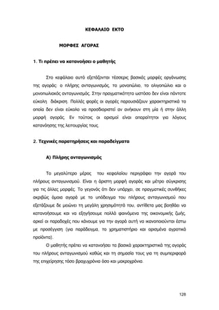 ΚΕΦΑΛΑΙΟ ΕΚΤΟ
ΜΟΡΦΕΣ ΑΓΟΡΑΣ
1. Τι πρέπει να κατανοήσει ο μαθητής
Στο κεφάλαιο αυτό εξετάζονται τέσσερις βασικές μορφές οργάνωσης
της αγοράς: ο πλήρης ανταγωνισμός, το μονοπώλιο, το ολιγοπώλιο και ο
μονοπωλιακός ανταγωνισμός. Στην πραγματικότητα ωστόσο δεν είναι πάντοτε
εύκολη διάκριση. Πολλές φορές οι αγορές παρουσιάζουν χαρακτηριστικά τα
οποία δεν είναι εύκολο να προσδιοριστεί αν ανήκουν στη μία ή στην άλλη
μορφή αγοράς. Εν τούτοις οι ορισμοί είναι απαραίτητοι για λόγους
κατανόησης της λειτουργίας τους.
2. Τεχνικές παρατηρήσεις και παραδείγματα
Α) Πλήρης ανταγωνισμός
Το μεγαλύτερο μέρος του κεφαλαίου περιγράφει την αγορά του
πλήρους ανταγωνισμού. Είναι η άριστη μορφή αγοράς και μέτρο σύγκρισης
για τις άλλες μορφές. Το γεγονός ότι δεν υπάρχει, σε πραγματικές συνθήκες
ακριβώς όμοια αγορά με το υπόδειγμα του πλήρους ανταγωνισμού που
εξετάζουμε δε μειώνει τη μεγάλη χρησιμότητά του, αντίθετα μας βοηθάει να
κατανοήσουμε και να εξηγήσουμε πολλά φαινόμενα της οικονομικής ζωής,
αρκεί οι παραδοχές που κάνουμε για την αγορά αυτή να ικανοποιούνται έστω
με προσέγγιση (για παράδειγμα, το χρηματιστήριο και ορισμένα αγροτικά
προϊόντα).
Ο μαθητής πρέπει να κατανοήσει τα βασικά χαρακτηριστικά της αγοράς
του πλήρους ανταγωνισμού καθώς και τη σημασία τους για τη συμπεριφορά
της επιχείρησης τόσο βραχυχρόνια όσο και μακροχρόνια.
128
 