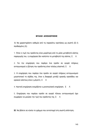 ΦΥΛΛΟ ΑΞΙΟΛΟΓΗΣΗΣ
Ι. Να χαρακτηρίσετε καθεμία από τις παρακάτω προτάσεις ως σωστή (Σ) ή
λανθασμένη (Λ):
1. Όταν η τιμή του προϊόντος είναι μικρότερη από το μέσο μεταβλητό κόστος
παραγωγής του, η επιχείρηση δεν καλύπτει το μεταβλητό της κόστος. Σ Λ
2. Για την επιχείρηση που παράγει ένα προϊόν σε αγορά πλήρους
ανταγωνισμού η ζήτηση του προϊόντος είναι τελείως ελαστική. Σ Λ
3. Η επιχείρηση που παράγει ένα προϊόν σε αγορά πλήρους ανταγωνισμού
μεγιστοποιεί το κέρδος της, όταν η διαφορά μεταξύ οριακής προσόδου και
οριακού κόστους είναι η μέγιστη. Σ Λ
4. Ηγετική επιχείρηση ονομάζεται η μονοπωλιακή επιχείρηση. Σ Λ
5. Επιχείρηση που παράγει προϊόν σε αγορά τέλειου ανταγωνισμού έχει
συμφέρον να μειώσει την τιμή του προϊόντος της. Σ Λ
ΙΙ. Να βάλετε σε κύκλο το γράμμα που αντιστοιχεί στη σωστή απάντηση:
145
 