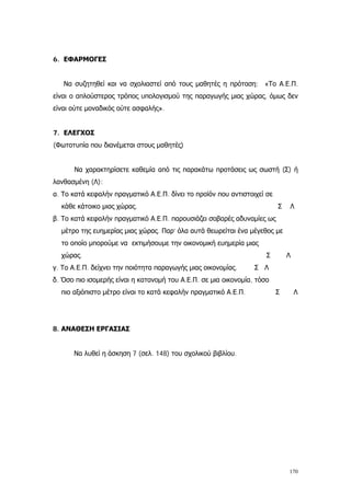 6. ΕΦΑΡΜΟΓΕΣ
Να συζητηθεί και να σχολιαστεί από τους μαθητές η πρόταση: «Το Α.Ε.Π.
είναι ο απλούστερος τρόπος υπολογισμού της παραγωγής μιας χώρας, όμως δεν
είναι ούτε μοναδικός ούτε ασφαλής».
7. ΕΛΕΓΧΟΣ
(Φωτοτυπία που διανέμεται στους μαθητές)
Να χαρακτηρίσετε καθεμία από τις παρακάτω προτάσεις ως σωστή (Σ) ή
λανθασμένη (Λ):
α. Το κατά κεφαλήν πραγματικό Α.Ε.Π. δίνει το προϊόν που αντιστοιχεί σε
κάθε κάτοικο μιας χώρας. Σ Λ
β. Το κατά κεφαλήν πραγματικό Α.Ε.Π. παρουσιάζει σοβαρές αδυναμίες ως
μέτρο της ευημερίας μιας χώρας. Παρ’ όλα αυτά θεωρείται ένα μέγεθος με
το οποίο μπορούμε να εκτιμήσουμε την οικονομική ευημερία μιας
χώρας. Σ Λ
γ. Το Α.Ε.Π. δείχνει την ποιότητα παραγωγής μιας οικονομίας. Σ Λ
δ. Όσο πιο ισομερής είναι η κατανομή του Α.Ε.Π. σε μια οικονομία, τόσο
πιο αξιόπιστο μέτρο είναι το κατά κεφαλήν πραγματικό Α.Ε.Π. Σ Λ
8. ΑΝΑΘΕΣΗ ΕΡΓΑΣΙΑΣ
Να λυθεί η άσκηση 7 (σελ. 148) του σχολικού βιβλίου.
170
 