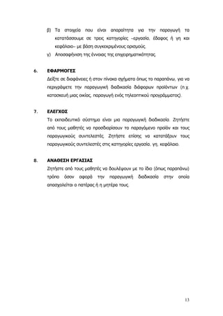 β) Τα στοιχεία που είναι απαραίτητα για την παραγωγή τα
κατατάσσουμε σε τρεις κατηγορίες –εργασία, έδαφος ή γη και
κεφάλαιο– με βάση συγκεκριμένους ορισμούς.
γ) Αποσαφήνιση της έννοιας της επιχειρηματικότητας.
6. ΕΦΑΡΜΟΓΕΣ
∆είξτε σε διαφάνειες ή στον πίνακα σχήματα όπως το παραπάνω, για να
περιγράψετε την παραγωγική διαδικασία διάφορων προϊόντων (π.χ.
κατασκευή μιας οικίας, παραγωγή ενός τηλεοπτικού προγράμματος).
7. ΕΛΕΓΧΟΣ
Το εκπαιδευτικό σύστημα είναι μια παραγωγική διαδικασία. Ζητήστε
από τους μαθητές να προσδιορίσουν το παραγόμενο προϊόν και τους
παραγωγικούς συντελεστές. Ζητήστε επίσης να κατατάξουν τους
παραγωγικούς συντελεστές στις κατηγορίες εργασία, γη, κεφάλαιο.
8. ΑΝΑΘΕΣΗ ΕΡΓΑΣΙΑΣ
Ζητήστε από τους μαθητές να δουλέψουν με το ίδιο (όπως παραπάνω)
τρόπο όσον αφορά την παραγωγική διαδικασία στην οποία
απασχολείται ο πατέρας ή η μητέρα τους.
13
 