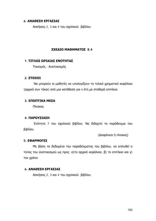 6. ΑΝΑΘΕΣΗ ΕΡΓΑΣΙΑΣ
Ασκήσεις 2, 3 και 4 του σχολικού βιβλίου.
ΣΧΕΔΙΟ ΜΑΘΗΜΑΤΟΣ 8.4
1. ΤΙΤΛΟΣ ΩΡΙΑΙΑΣ ΕΝΟΤΗΤΑΣ
Τοκισμός - Ανατοκισμός
2. ΣΤΟΧΟΙ
Να μπορούν οι μαθητές να υπολογίζουν το τελικό χρηματικό κεφάλαιο
(αρχικό συν τόκοι) από μια κατάθεση για ν έτη με σταθερό επιτόκιο.
3. ΕΠΟΠΤΙΚΑ ΜΕΣΑ
Πίνακας
4. ΠΑΡΟΥΣΙΑΣΗ
Ενότητα 7 του σχολικού βιβλίου. Να διδαχτεί το παράδειγμα του
βιβλίου.
(∆ιαφάνεια ή πίνακας)
5. ΕΦΑΡΜΟΓΕΣ
Με βάση τα δεδομένα του παραδείγματος του βιβλίου, να επιλυθεί ο
τύπος του ανατοκισμού ως προς: α)το αρχικό κεφάλαιο, β) το επιτόκιο και γ)
τον χρόνο.
6. ΑΝΑΘΕΣΗ ΕΡΓΑΣΙΑΣ
Ασκήσεις 2, 3 και 4 του σχολικού βιβλίου.
183
 