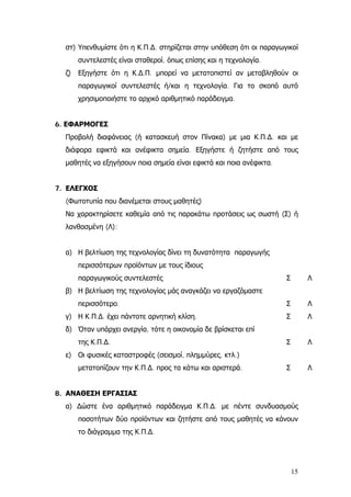 στ) Υπενθυμίστε ότι η Κ.Π.∆. στηρίζεται στην υπόθεση ότι οι παραγωγικοί
συντελεστές είναι σταθεροί, όπως επίσης και η τεχνολογία.
ζ) Εξηγήστε ότι η Κ.∆.Π. μπορεί να μετατοπιστεί αν μεταβληθούν οι
παραγωγικοί συντελεστές ή/και η τεχνολογία. Για το σκοπό αυτό
χρησιμοποιήστε το αρχικό αριθμητικό παράδειγμα.
6. ΕΦΑΡΜΟΓΕΣ
Προβολή διαφάνειας (ή κατασκευή στον Πίνακα) με μια Κ.Π.∆. και με
διάφορα εφικτά και ανέφικτα σημεία. Εξηγήστε ή ζητήστε από τους
μαθητές να εξηγήσουν ποια σημεία είναι εφικτά και ποια ανέφικτα.
7. ΕΛΕΓΧΟΣ
(Φωτοτυπία που διανέμεται στους μαθητές)
Να χαρακτηρίσετε καθεμία από τις παρακάτω προτάσεις ως σωστή (Σ) ή
λανθασμένη (Λ):
α) Η βελτίωση της τεχνολογίας δίνει τη δυνατότητα παραγωγής
περισσότερων προϊόντων με τους ίδιους
παραγωγικούς συντελεστές Σ Λ
β) Η βελτίωση της τεχνολογίας μάς αναγκάζει να εργαζόμαστε
περισσότερο. Σ Λ
γ) Η Κ.Π.∆. έχει πάντοτε αρνητική κλίση. Σ Λ
δ) Όταν υπάρχει ανεργία, τότε η οικονομία δε βρίσκεται επί
της Κ.Π.∆. Σ Λ
ε) Οι φυσικές καταστροφές (σεισμοί, πλημμύρες, κτλ.)
μετατοπίζουν την Κ.Π.∆. προς τα κάτω και αριστερά. Σ Λ
8. ΑΝΑΘΕΣΗ ΕΡΓΑΣΙΑΣ
α) ∆ώστε ένα αριθμητικό παράδειγμα Κ.Π.∆. με πέντε συνδυασμούς
ποσοτήτων δύο προϊόντων και ζητήστε από τους μαθητές να κάνουν
το διάγραμμα της Κ.Π.∆.
15
 